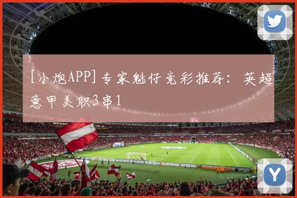 [小炮APP]专家魁仔竞彩推荐：英超意甲美职3串1