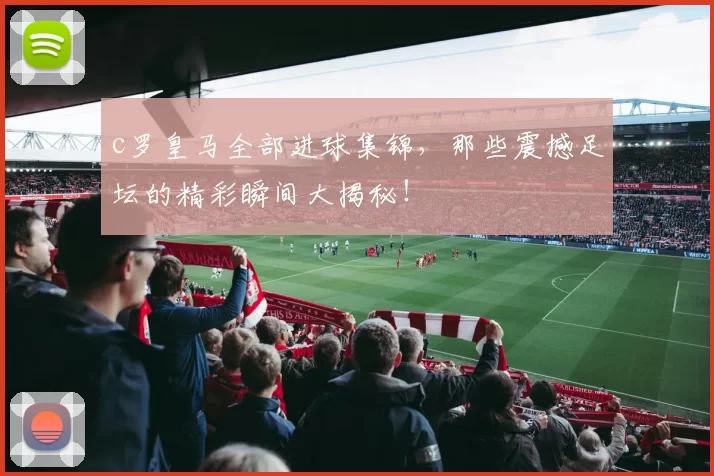 c罗皇马全部进球集锦，那些震撼足坛的精彩瞬间大揭秘！