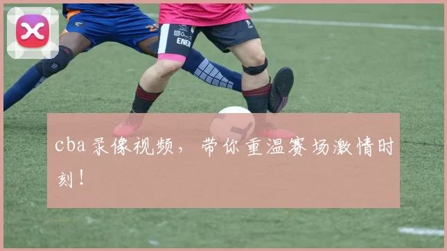 cba录像视频，带你重温赛场激情时刻！